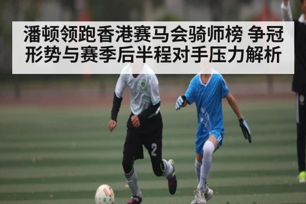 潘顿领跑香港赛马会骑师榜 争冠形势与赛季后半程对手压力解析