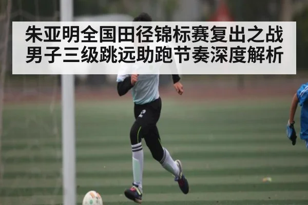 朱亚明全国田径锦标赛复出之战男子三级跳远助跑节奏深度解析